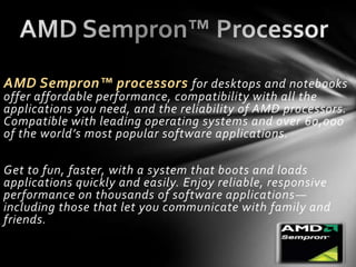 AMD Sempron™ processors for desktops and notebooks
offer affordable performance, compatibility with all the
applications you need, and the reliability of AMD processors.
Compatible with leading operating systems and over 60,000
of the world’s most popular software applications.

Get to fun, faster, with a system that boots and loads
applications quickly and easily. Enjoy reliable, responsive
performance on thousands of software applications —
including those that let you communicate with family and
friends.
 