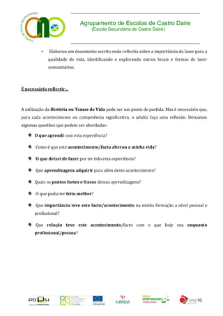 Agrupamento de Escolas de Castro Daire
                                    (Escola Secundária de Castro Daire)



          •   Elaborou um documento escrito onde reflectia sobre a importância do lazer para a
              qualidade de vida, identificando e explorando outros locais e formas de lazer
              comunitários.



É necessário reflectir…



A utilização da História ou Temas de Vida pode ser um ponto de partida. Mas é necessário que,
para cada acontecimento ou competência significativa, o adulto faça uma reflexão. Deixamos
algumas questões que podem ser abordadas:

      O que aprendi com esta experiência?

       Como é que este acontecimento/facto alterou a minha vida?

       O que deixei de fazer por ter tido esta experiência?

       Que aprendizagens adquirir para além deste acontecimento?

      Quais os pontos fortes e fracos dessas aprendizagens?

       O que podia ter feito melhor?

       Que importância teve este facto/acontecimento na minha formação a nível pessoal e
      profissional?

       Que relação teve este acontecimento/facto com o que hoje sou enquanto
      profissional/pessoa?




                                                                                        10
 