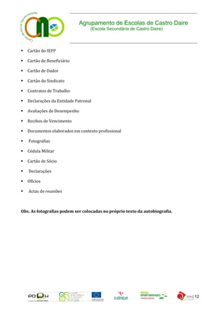 Agrupamento de Escolas de Castro Daire
                                   (Escola Secundária de Castro Daire)



   Cartão do IEFP

   Cartão de Beneficiário

   Cartão de Dador

   Cartão do Sindicato

   Contratos de Trabalho

   Declarações da Entidade Patronal

   Avaliações de Desempenho

   Recibos de Vencimento

   Documentos elaborados em contexto profissional

   Fotografias

   Cédula Militar

   Cartão de Sócio

   Declarações

   Ofícios

   Actas de reuniões



Obs. As fotografias podem ser colocadas no próprio texto da autobiografia.




                                                                             12
 