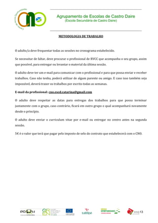 Agrupamento de Escolas de Castro Daire
                                     (Escola Secundária de Castro Daire)



                                METODOLOGIA DE TRABALHO



O adulto/a deve frequentar todas as sessões no cronograma estabelecido.

Se necessitar de faltar, deve procurar o profissional de RVCC que acompanha o seu grupo, assim
que possível, para entregar ou levantar o material da última sessão.

O adulto deve ter um e-mail para comunicar com o profissional e para que possa enviar e receber
trabalhos. Caso não tenha, poderá utilizar de algum parente ou amigo. E caso isso também seja
impossível, deverá trazer os trabalhos por escrito todas as semanas.

E-mail da profissional: cno.escd.catarina@gmail.com

O adulto deve respeitar as datas para entregas dos trabalhos para que possa terminar
juntamente com o grupo, caso contrário, ficará em outro grupo o qual acompanhará novamente
desde o princípio.

O adulto deve enviar o curriculum vitae por e-mail ou entregar no centro antes na segunda
sessão.

5€ é o valor que terá que pagar pelo imposto de selo do contrato que estabelecerá com o CNO.




                                                                                          13
 
