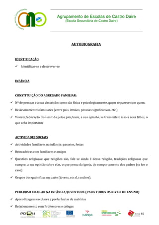 Agrupamento de Escolas de Castro Daire
                                        (Escola Secundária de Castro Daire)




                                             AUTOBIOGRAFIA


   IDENTIFICAÇÃO

    Identificar-se e descrever-se



   INFÂNCIA



   CONSTITUIÇÃO DO AGREGADO FAMILIAR:

 Nº de pessoas e a sua descrição: como são física e psicologicamente, quem se parece com quem.

 Relacionamentos familiares (entre pais, irmãos, pessoas significativas, etc.)

 Valores/educação transmitida pelos pais/avós, a sua opinião, se transmitem isso a seus filhos, o
   que acha importante



   ACTIVIDADES SOCIAIS

 Actividades familiares na infância: passeios, festas

 Brincadeiras com familiares e amigos

 Questões religiosas: que religiões são, fale se ainda é dessa religião, tradições religiosas que
   cumpre, a sua opinião sobre elas, o que pensa da igreja, do comportamento dos padres (se for o
   caso)

 Grupos dos quais fizeram parte (jovens, coral, ranchos).



   PERCURSO ESCOLAR NA INFÂNCIA/JUVENTUDE (PARA TODOS OS NIVEIS DE ENSINO):

 Aprendizagens escolares / preferências de matérias

 Relacionamento com Professores e colegas

                                                                                             15
 