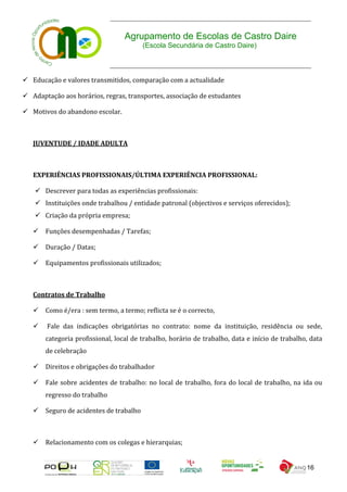 Agrupamento de Escolas de Castro Daire
                                        (Escola Secundária de Castro Daire)



 Educação e valores transmitidos, comparação com a actualidade

 Adaptação aos horários, regras, transportes, associação de estudantes

 Motivos do abandono escolar.



   JUVENTUDE / IDADE ADULTA



   EXPERIÊNCIAS PROFISSIONAIS/ÚLTIMA EXPERIÊNCIA PROFISSIONAL:

     Descrever para todas as experiências profissionais:
     Instituições onde trabalhou / entidade patronal (objectivos e serviços oferecidos);
     Criação da própria empresa;

    Funções desempenhadas / Tarefas;

    Duração / Datas;

    Equipamentos profissionais utilizados;



   Contratos de Trabalho

    Como é/era : sem termo, a termo; reflicta se é o correcto,

       Fale das indicações obrigatórias no contrato: nome da instituição, residência ou sede,
       categoria profissional, local de trabalho, horário de trabalho, data e início de trabalho, data
       de celebração

    Direitos e obrigações do trabalhador

    Fale sobre acidentes de trabalho: no local de trabalho, fora do local de trabalho, na ida ou
       regresso do trabalho

    Seguro de acidentes de trabalho



    Relacionamento com os colegas e hierarquias;


                                                                                                16
 