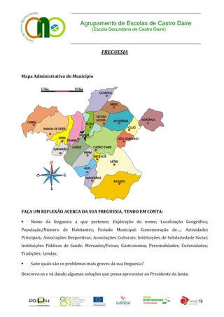 Agrupamento de Escolas de Castro Daire
                                    (Escola Secundária de Castro Daire)




                                         FREGUESIA



Mapa Administrativo do Município




FAÇA UM REFLEXÃO ACERCA DA SUA FREGUESIA, TENDO EM CONTA:

   Nome da freguesia a que pertence; Explicação do nome; Localização Geográfica;
População/Número de Habitantes; Feriado Municipal: Comemoração de…; Actividades
Principais; Associações Desportivas; Associações Culturais; Instituições de Solidariedade Social;
Instituições Públicas de Saúde; Mercados/Feiras; Gastronomia; Personalidades; Curiosidades;
Tradições; Lendas;

   Sabe quais são os problemas mais graves da sua freguesia?

Descreva-os e vá dando algumas soluções que possa apresentar ao Presidente da Junta.




                                                                                           18
 