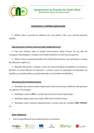 Agrupamento de Escolas de Castro Daire
                                         (Escola Secundária de Castro Daire)




                                CIDADANIA E EMPREGABILIDADE



           Reflicta sobre o conceito de cidadania, dê a sua opinião e fale o que você faz enquanto
cidadão.



       ORGANIZAÇÃO POLÍTICA DOS ESTADOS DEMOCRÁTICOS

           Faça uma reflexão sobre os estados Democráticos, afinal, vivemos em um, fale das
vantagens e desvantagens e compare com Estados Ditadores ou outro tipo de governo.

           Reflicta sobre a organização política dos Estados Democráticos: sua constituição, a missão
dos diferentes órgãos, etc.

           Obtenha informações e indique o nome do actual Presidente da República, do Primeiro-
Ministro, do actual Ministro da Educação, o número exacto de deputados da Assembleia da
república, os partidos políticos que têm deputados na Assembleia da República.



       ORGANIZAÇÕES INTERNACIONAIS

           Identifique que existem muitas organizações internacionais que trabalham cada qual para
seu objectivo. Dê exemplos.

           Identifique o que é a ONU e os países que fazem parte dessa organização

           Identifique alguns países para onde a ONU enviou missões de paz

           Identifique outros sistemas organizacionais e sociais como por exemplo, OMS, UNESCO,
etc.



       MEIO AMBIENTE

          Fale da importância do meio ambiente para o ser humano.


                                                                                                19
 