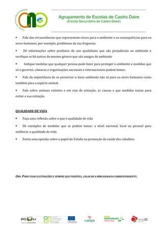 Agrupamento de Escolas de Castro Daire
                                     (Escola Secundária de Castro Daire)



    Fale das circunstâncias que representam riscos para o ambiente e as consequências para os
seres humanos, por exemplo, problemas da sua freguesia.

    Dê informações sobre produtos do uso quotidiano que são prejudiciais ao ambiente e
verifique se há outros do mesmo género que são amigos do ambiente

     Indique medidas que qualquer pessoa pode fazer para proteger o ambiente e medidas que
só o governo, câmaras e organizações nacionais e internacionais podem tomar.

    Fale da importância de se preservar o meio ambiente não só para os seres humanos como
também para a espécie animal.

    Fale sobre animais extintos e em vias de extinção, as causas e que medidas tomar para
evitar a sua extinção.



QUALIDADE DE VIDA

    Faça uma reflexão sobre o que é qualidade de vida

    Dê exemplos de medidas que se podem tomar, a nível nacional, local ou pessoal para
melhorar a qualidade de vida.

    Emita uma opinião sobre o papel do Estado na promoção da saúde dos cidadãos.




OBS. PODE USAR ILUSTRAÇÕES E SEMPRE QUE POSSÍVEL, COLOCAR A BIBLIOGRAFIA CORRESPONDENTE.




                                                                                           20
 