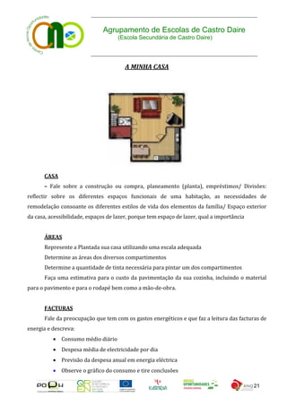 Agrupamento de Escolas de Castro Daire
                                     (Escola Secundária de Castro Daire)




                                        A MINHA CASA




       CASA
       – Fale sobre a construção ou compra, planeamento (planta), empréstimos/ Divisões:
reflectir sobre os diferentes espaços funcionais de uma habitação, as necessidades de
remodelação consoante os diferentes estilos de vida dos elementos da família/ Espaço exterior
da casa, acessibilidade, espaços de lazer, porque tem espaço de lazer, qual a importância


       ÁREAS
       Represente a Plantada sua casa utilizando uma escala adequada
       Determine as áreas dos diversos compartimentos
       Determine a quantidade de tinta necessária para pintar um dos compartimentos
       Faça uma estimativa para o custo da pavimentação da sua cozinha, incluindo o material
para o pavimento e para o rodapé bem como a mão-de-obra.


       FACTURAS
       Fale da preocupação que tem com os gastos energéticos e que faz a leitura das facturas de
energia e descreva:
           Consumo médio diário
           Despesa média de electricidade por dia
           Previsão da despesa anual em energia eléctrica
           Observe o gráfico do consumo e tire conclusões

                                                                                            21
 