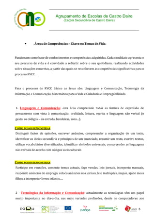 Agrupamento de Escolas de Castro Daire
                                         (Escola Secundária de Castro Daire)




              Áreas de Competências – Chave ou Temas de Vida:



Funcionam como base de conhecimentos e competências adquiridas. Cada candidato apresenta o
seu percurso de vida e é convidado a reflectir sobre o seu quotidiano, realizando actividades
sobre situações concretas, a partir das quais se reconhecem as competências significativas para o
processo RVCC.



Para o processo de RVCC Básico as áreas são: Linguagem e Comunicação, Tecnologia da
Informação e Comunicação, Matemática para a Vida e Cidadania e Empregabilidade.



1- Linguagem e Comunicação: esta área compreende todas as formas de expressão de
pensamento com vista à comunicação: oralidade, leitura, escrita e linguagem não verbal (o
gesto, os códigos – da estrada, bandeiras, sons…).

COMO POSSO DEMONSTRAR
Distinguir factos de opiniões, escrever anúncios, compreender a organização de um texto,
identificar as ideias secundária e principais de um enunciado, resumir um texto, escrevo textos,
utilizar vocabulários diversificados, identificar símbolos universais, compreender as linguagens
não verbais de acordo com códigos socioculturais



COMO POSSO DEMONSTRAR
Participo em reuniões, comento temas actuais, faço vendas, leio jornais, interpreto manuais,
respondo anúncios de emprego, coloco anúncios nos jornais, leio instruções, mapas, ajudo meus
filhos a interpretar livros infantis….



2 - Tecnologias da Informação e Comunicação: actualmente as tecnologias têm um papel
muito importante no dia-a-dia, nas mais variadas profissões, desde os computadores aos


                                                                                             5
 