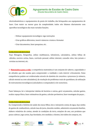 Agrupamento de Escolas de Castro Daire
                                      (Escola Secundária de Castro Daire)



electrodomésticos e equipamentos do posto de trabalho, dos brinquedos aos equipamentos de
lazer. Com maior ou menor grau de complexidade, todos nós lidamos diariamente com
aparelhos tecnológicos das mais variadas funções.



       - Utilizar equipamento tecnológico: sigo instruções

       - Criar gráficos diferentes, inserir números e textos e formatar

       - Criar documentos, fazer pesquisas, etc.


COMO POSSO DEMONSTRAR
Faço filmagens, fotografias, utilizo multibancos, telemóveis, calculadora, utilizo folhas de
cálculos, escrevo cartas, faxes, currículo pessoal, utilizo internet, consulto sites, leio jornais e
revistas na internet, etc.



3- Matemática para a vida: a competência matemática é um conjunto de saberes, capacidades e
de atitudes que são usadas para compreender a realidade e nela intervir criticamente. Estas
competências podem ser evidenciadas através do domínio de conceitos e processos (o número,
cálculo mental ou com calculadora), da resolução de problemas reais do quotidiano, da utilização
de instrumentos tecnológicos (calculadora e computador) e de raciocínios.



Fazer balanços, ler e interpretar tabelas de horários e outras, gerir orçamentos, calcular gastos,
avaliar espaço físico, fazer estimativas de gastos, calcular perímetros, fazer montagem de peças…



COMO POSSO DEMONSTRAR
Ex. Compreendo o boletim de saúde dos meus filhos, leio e interpreto contas de água, faço média
de gastos de combustíveis, calculo taxa de juros, desenho moldes, administro orçamento familiar,
elaboro relatórios de contas, atendo às condições da terra, estações do ano, aos produtos que
posso cultivar, jogo cartas, faço bordados, tiro medidas a clientes, leio talões de compras, etc.



                                                                                                    6
 