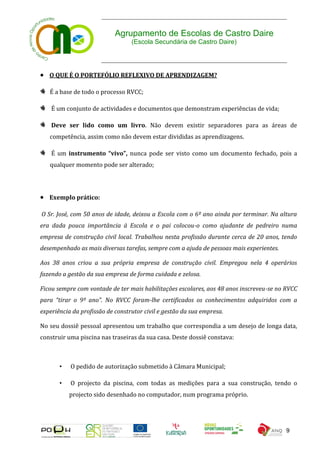 Agrupamento de Escolas de Castro Daire
                                  (Escola Secundária de Castro Daire)




 O QUE É O PORTEFÓLIO REFLEXIVO DE APRENDIZAGEM?

   É a base de todo o processo RVCC;

    É um conjunto de actividades e documentos que demonstram experiências de vida;

    Deve ser lido como um livro. Não devem existir separadores para as áreas de
   competência, assim como não devem estar divididas as aprendizagens.

    É um instrumento “vivo”, nunca pode ser visto como um documento fechado, pois a
   qualquer momento pode ser alterado;




 Exemplo prático:

O Sr. José, com 50 anos de idade, deixou a Escola com o 6º ano ainda por terminar. Na altura
era dada pouca importância à Escola e o pai colocou-o como ajudante de pedreiro numa
empresa de construção civil local. Trabalhou nesta profissão durante cerca de 20 anos, tendo
desempenhado as mais diversas tarefas, sempre com a ajuda de pessoas mais experientes.

Aos 38 anos criou a sua própria empresa de construção civil. Empregou nela 4 operários
fazendo a gestão da sua empresa de forma cuidada e zelosa.

Ficou sempre com vontade de ter mais habilitações escolares, aos 48 anos inscreveu-se no RVCC
para “tirar o 9º ano”. No RVCC foram-lhe certificados os conhecimentos adquiridos com a
experiência da profissão de construtor civil e gestão da sua empresa.

No seu dossiê pessoal apresentou um trabalho que correspondia a um desejo de longa data,
construir uma piscina nas traseiras da sua casa. Deste dossiê constava:



       •   O pedido de autorização submetido à Câmara Municipal;

       •   O projecto da piscina, com todas as medições para a sua construção, tendo o
           projecto sido desenhado no computador, num programa próprio.




                                                                                         9
 
