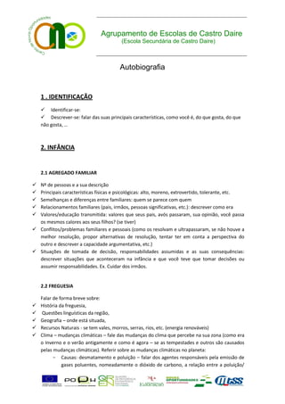 Agrupamento de Escolas de Castro Daire
                                         (Escola Secundária de Castro Daire)



                                        Autobiografia


    1 . IDENTIFICAÇÃO
     Identificar-se:
     Descrever-se: falar das suas principais características, como você é, do que gosta, do que
    não gosta, …



    2. INFÂNCIA


    2.1 AGREGADO FAMILIAR

 Nº de pessoas e a sua descrição
 Principais características físicas e psicológicas: alto, moreno, extrovertido, tolerante, etc.
 Semelhanças e diferenças entre familiares: quem se parece com quem
 Relacionamentos familiares (pais, irmãos, pessoas significativas, etc.): descrever como era
 Valores/educação transmitida: valores que seus pais, avós passaram, sua opinião, você passa
  os mesmos calores aos seus filhos? (se tiver)
 Conflitos/problemas familiares e pessoais (como os resolvam e ultrapassaram, se não houve a
  melhor resolução, propor alternativas de resolução, tentar ter em conta a perspectiva do
  outro e descrever a capacidade argumentativa, etc.)
 Situações de tomada de decisão, responsabilidades assumidas e as suas consequências:
  descrever situações que aconteceram na infância e que você teve que tomar decisões ou
  assumir responsabilidades. Ex. Cuidar dos irmãos.


    2.2 FREGUESIA

    Falar de forma breve sobre:
   História da freguesia,
   Questões linguísticas da região,
   Geografia – onde está situada,
   Recursos Naturais - se tem vales, morros, serras, rios, etc. (energia renováveis)
   Clima – mudanças climáticas – fale das mudanças do clima que percebe na sua zona (como era
    o Inverno e o verão antigamente e como é agora – se as tempestades e outros são causados
    pelas mudanças climáticas). Referir sobre as mudanças climáticas no planeta:
          - Causas: desmatamento e poluição – falar dos agentes responsáveis pela emissão de
              gases poluentes, nomeadamente o dióxido de carbono, a relação entre a poluição/
 