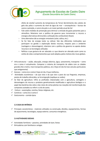 Agrupamento de Escolas de Castro Daire
                                          (Escola Secundária de Castro Daire)



             efeito de estufa/ aumento da temperatura da Terra/ derretimento dos calotes de
             gelo dos pólos e aumento do nível da água do mar – consequências – buraco de
             ozono e poluição, o cancro da pele e um maior período anual de Sol
         -   Fale sobre medidas de prevenção para diminuir a emissão de gases poluentes para a
             atmosfera. Relacione com a política do governo para incrementar o recurso a
             energias alternativas diminuindo a utilização dos combustíveis fósseis
         -   Uma alternativa são as energias renováveis (solar, eólica, etc.)
         -   Se for falar de energia (solar ou eólica): fale das diferentes instituições que
             participam na gestão e exploração destes recursos, impacto para o ambiente
             (vantagens e desvantagens), relacione com a política do governo na aposta destes
             recursos e as tecnologias utilizadas
         -   Reflicta o que gostaria de ver alterado e o que deveria ser alterado assim como os
             estilos de vida e comportamentos que você adoptou pelos motivos dos riscos globais.



 Infra-estruturas – saúde, educação, energia eléctrica, água, saneamento, transporte – como
  era e como é actualmente. Comparar o sistema de transporte da aldeia com as cidades
  grandes (há o metro, mais transportes públicos, etc.) Hoje em dia há mais veículos particulares
  que antigamente).
 Acessos – como era e como é hoje em dia. O que melhorou.
 Actividades económicas – do que vivia e do que vive o povo da sua freguesia, empresas,
  postos de trabalho oferecidos, se há emigração (explique as razões)
 Se falar da agricultura: refira as profissões relacionadas com a agricultura, vantagens e
  desvantagens do recurso a produtos geneticamente modificados e agricultura biológica e o
  papel das bactérias dos solos e das raízes de certas plantas nas reacções de transformação dos
  compostos azotados ou referir o ciclo do azoto.
 Cultura – associações, ranchos, festas religiosas, etc.
 Comércio – como era e como é
 Gastronomia – comida típica




    2.3 CASA DA INFÂNCIA

 Principais características - materiais utilizados na construção, divisões, equipamentos, formas
  de aquecimento, tecnologias, espaço exterior, consumos energéticos.


    2.4 ACTIVIDADES SOCIAIS

 Actividades familiares – passeios, actividades de lazer, festas
 Brincadeiras com familiares e amigos
 