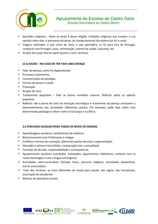 Agrupamento de Escolas de Castro Daire
                                        (Escola Secundária de Castro Daire)



 Questões religiosas - falem se ainda é dessa religião, tradições religiosas que cumpre, a sua
  opinião sobre elas, o que pensa da igreja, do comportamento dos padres (se for o caso)
 Viagens realizadas: o que viram de novo, o que aprendera, se foi para fora de Portugal,
  comparar com Portugal: casas, alimentação, sistema de saúde, costumes, etc.
 Grupos dos quais fizeram parte (jovens, coral, ranchos).


    (2.5) SAÚDE – NO CASO DE TER TIDO UMA DOENÇA

 Falar da doença, como foi diagnosticada
 Principais tratamentos
 Caracterização da patologia
 Formas de acesso à saúde
 Prevenção
 Grupos de risco
 Tratamentos populares – falar se tomou remédios caseiros. Reflectir sobre os saberes
  populares
 Reflectir sob o ponto de vista da evolução tecnológica e tratamento da doença consoante o
  desenvolvimento das sociedades (diferentes países). Por exemplo, pode falar sobre uma
  determinada patologia e referir como é na Europa e na África.




    2.6 PERCURSO ESCOLAR (PARA TODOS OS NÍVEIS DE ENSINO):

 Aprendizagens escolares / preferências de matérias
 Relacionamento com Professores e colegas
 Conflitos e formas de resolução, diferentes pontos de vista e argumentação
 Educação e valores transmitidos, comparação com a actualidade
 Tomadas de decisão, responsabilidade e consequências
 Equipamentos escolares (condições, instalações, aquecimento, bibliotecas, contacto com as
  novas tecnologias e com a língua estrangeira)
 Actividades extra-curriculares (tempos livres, percurso religioso, actividades desportivas,
  outras associações)
 Falar dos horários, se eram diferentes de escola para escola, das regras, dos transportes,
  associação de estudantes
 Motivos do abandono escolar.
 
