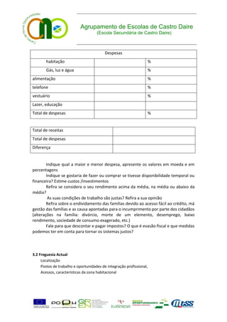 Agrupamento de Escolas de Castro Daire
                                     (Escola Secundária de Castro Daire)



                                          Despesas
       habitação                                                  %
       Gás, luz e água                                            %
alimentação                                                       %
telefone                                                          %
vestuário                                                         %
Lazer, educação
Total de despesas                                                 %


Total de receitas
Total de despesas
Diferença


        Indique qual a maior e menor despesa, apresente os valores em moeda e em
percentagens
        Indique se gostaria de fazer ou comprar se tivesse disponibilidade temporal ou
financeira? Estime custos /investimentos
        Refira se considera o seu rendimento acima da média, na média ou abaixo da
média?
         As suas condições de trabalho são justas? Refira a sua opinião
        Refira sobre o endividamento das famílias devido ao acesso fácil ao crédito, má
gestão das famílias e as causa apontadas para o incumprimento por parte dos cidadãos
(alterações na família: divórcio, morte de um elemento, desemprego, baixo
rendimento, sociedade de consumo exagerado, etc.)
        Fale para que descontar e pagar impostos? O que é evasão fiscal e que medidas
podemos ter em conta para tornar os sistemas justos?



3.2 Freguesia Actual
     Localização
     Postos de trabalho e oportunidades de integração profissional,
     Acessos, características da zona habitacional
 