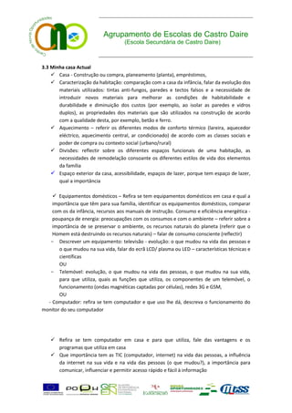 Agrupamento de Escolas de Castro Daire
                                    (Escola Secundária de Castro Daire)



3.3 Minha casa Actual
     Casa - Construção ou compra, planeamento (planta), empréstimos,
     Caracterização da habitação: comparação com a casa da infância, falar da evolução dos
       materiais utilizados: tintas anti-fungos, paredes e tectos falsos e a necessidade de
       introduzir novos materiais para melhorar as condições de habitabilidade e
       durabilidade e diminuição dos custos (por exemplo, ao isolar as paredes e vidros
       duplos), as propriedades dos materiais que são utilizados na construção de acordo
       com a qualidade desta, por exemplo, betão e ferro.
     Aquecimento – referir os diferentes modos de conforto térmico (lareira, aquecedor
       eléctrico, aquecimento central, ar condicionado) de acordo com as classes sociais e
       poder de compra ou contexto social (urbano/rural)
     Divisões: reflectir sobre os diferentes espaços funcionais de uma habitação, as
       necessidades de remodelação consoante os diferentes estilos de vida dos elementos
       da família
     Espaço exterior da casa, acessibilidade, espaços de lazer, porque tem espaço de lazer,
       qual a importância

     Equipamentos domésticos – Refira se tem equipamentos domésticos em casa e qual a
    importância que têm para sua família, identificar os equipamentos domésticos, comparar
    com os da infância, recursos aos manuais de instrução. Consumo e eficiência energética -
    poupança de energia: preocupações com os consumos e com o ambiente – referir sobre a
    importância de se preservar o ambiente, os recursos naturais do planeta (referir que o
    Homem está destruindo os recursos naturais) – falar de consumo consciente (reflectir)
   - Descrever um equipamento: televisão - evolução: o que mudou na vida das pessoas e
       o que mudou na sua vida, falar do ecrã LCD/ plasma ou LED – características técnicas e
       científicas
       OU
   - Telemóvel: evolução, o que mudou na vida das pessoas, o que mudou na sua vida,
       para que utiliza, quais as funções que utiliza, os componentes de um telemóvel, o
       funcionamento (ondas magnéticas captadas por células), redes 3G e GSM,
       OU
  - Computador: refira se tem computador e que uso lhe dá, descreva o funcionamento do
monitor do seu computador




    Refira se tem computador em casa e para que utiliza, fale das vantagens e os
     programas que utiliza em casa
    Que importância tem as TIC (computador, internet) na vida das pessoas, a influência
     da internet na sua vida e na vida das pessoas (o que mudou?), a importância para
     comunicar, influenciar e permitir acesso rápido e fácil à informação
 