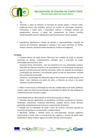 Agrupamento de Escolas de Castro Daire
                                    (Escola Secundária de Castro Daire)



     OU
    Televisão: o papel da televisão na formação de opinião pública, o horário nobre,
     audiências (como são medidas), técnicas de recolha de informação (inquéritos,
     entrevistas), o modo como a experiência melhora a utilização eficiente dos
     equipamentos técnicos, o papel das componentes da prática científica
     (experimentação e teoria), adequando-as permanentemente a novas situações



    Experiências significativas, tomada de decisão e responsabilidades, evolução do
     conceito de casamento, adaptação à mudança e aos novos elementos da família,
     direitos e deveres, divisão de tarefas domésticas, mudança de freguesia);



3.4 Saúde:
      Cuidados básicos de saúde actuais, diferenças com cuidados de saúde no passado,
     prevenção da doença, comportamentos saudáveis para a promoção da saúde:
     alimentação, exercício físico, lazer;
        Exercícios físicos, alimentação - falar da importância de uma alimentação saudável.
        Pode falar da roda dos alimentos e da necessidade de uma alimentação variada para
        permitir o fornecimento dos diversos nutrientes, referir aos métodos de confecção e
        conservação dos alimentos e sua distinção quanto ao tipo de aquecimento utilizado
        e/ou princípio de conservação
        Comparar a alimentação dos diferentes lugares (por exemplo da cidade grande e da
        aldeia - fazer referência aos estilos de vida), a influência da cultura e do poder
        aquisitivo na prática alimentar

     Referir se tem acesso à informação ao nível dos cuidados básicos de saúde, panfletos,
    internet, papel dos meios de comunicação na promoção de hábitos de vida saudáveis ou
    comportamentos de risco para a saúde;

    O item abaixo deve ser desenvolvido se não foi desenvolvido na infância:
     Descrever doenças significativas ou hereditárias na família, caracterizá-las, sintomas,
    medicação, tratamentos, medicinas alternativas, cuidados básicos nestas doenças,
    prevenção, comportamentos de risco para o aparecimento de doenças;
     Relação com as instituições de saúde a partir do contacto necessário aquando da
    ocorrência de doenças ou na prevenção / cuidados básicos;
     Manifestar opiniões / reflexão acerca da auto-medicação: assuntos polémicos
    relativamente à saúde como o encerramento das urgências e centros de saúde, taxas
    moderadoras, baixas médicas, seguros de saúde e de vida, listas de espera;
 