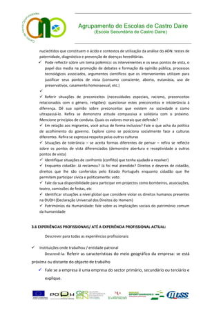 Agrupamento de Escolas de Castro Daire
                                    (Escola Secundária de Castro Daire)



    nucleótidos que constituem o ácido e contextos de utilização da análise do ADN: testes de
    paternidade, diagnóstico e prevenção de doenças hereditárias.
     Pode reflectir sobre um tema polémico: os intervenientes e os seus pontos de vista, o
        papel dos media na promoção de debates e formação da opinião pública, processos
        tecnológicos associados, argumentos científicos que os intervenientes utilizam para
        justificar seus pontos de vista (consumo consciente, aborto, eutanásia, uso de
        preservativos, casamento homossexual, etc.)
    
     Referir situações de preconceitos (necessidades especiais, racismo, preconceitos
    relacionados com o género, religiões): questionar estes preconceitos e intolerância à
    diferença. Dê sua opinião sobre preconceitos que existem na sociedade e como
    ultrapassá-lo. Refira se demonstra atitude compassiva e solidária com o próximo.
    Mencione princípios de conduta. Quais os valores morais que defende?
     Em relação aos migrantes, você actua de forma inclusiva? Fale o que acha da política
    de acolhimento do governo. Explore como se posiciona socialmente face a culturas
    diferentes. Refira se expressa respeito pelas outras culturas
     Situações de tolerância – se aceita formas diferentes de pensar – refira se reflecte
    sobre os pontos de vista diferenciados (demonstre abertura e receptividade a outros
    pontos de vista)
     Identifique situações de confronto (conflito) que tenha ajudado a resolver)
     Enquanto cidadão: Já reclamou? Já foi mal atendido? Direitos e deveres de cidadão,
    direitos que lhe são conferidos pelo Estado Português enquanto cidadão que lhe
    permitem participar cívica e politicamente: voto
     Fale da sua disponibilidade para participar em projectos como bombeiros, associações,
    teatro, comissões de festas, etc
     Identificar situações a nível global que considere violar os direitos humanos presentes
    na DUDH (Declaração Universal dos Direitos do Homem)
     Patrimónios da Humanidade: fale sobre as implicações sociais do património comum
    da humanidade


3.6 EXPERIÊNCIAS PROFISSIONAIS/ ATÉ A EXPERIÊNCIA PROFISSIONAL ACTUAL:

       Descrever para todas as experiências profissionais:

   Instituições onde trabalhou / entidade patronal
       Descrevê-la: Referir as características do meio geográfico da empresa: se está
próxima ou distante do objecto de trabalho
     Fale se a empresa é uma empresa do sector primário, secundário ou terciário e
       explique.
 