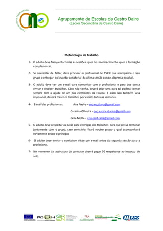 Agrupamento de Escolas de Castro Daire
                                    (Escola Secundária de Castro Daire)




                                 Metodologia de trabalho

1- O adulto deve frequentar todas as sessões, quer de reconhecimento, quer e formação
   complementar.

2- Se necessitar de faltar, deve procurar o profissional de RVCC que acompanha o seu
   grupo e entregar ou levantar o material da última sessão o mais depressa possível.

3- O adulto deve ter um e-mail para comunicar com o profissional e para que possa
   enviar e receber trabalhos. Caso não tenha, deverá criar um, para tal poderá contar
   sempre com a ajuda de um dos elementos da Equipa. E caso isso também seja
   impossível, deverá trazer os trabalhos por escrito todas as semanas.

4-   E-mail das profissionais:         Ana Freire – cno.escd.ana@gmail.com

                                     Catarina Oliveira – cno.escd.catarina@gmail.com

                                     Célia Molla - cno.escd.celia@gmail.com

5- O adulto deve respeitar as datas para entregas dos trabalhos para que possa terminar
   juntamente com o grupo, caso contrário, ficará noutro grupo o qual acompanhará
   novamente desde o princípio

6-   O adulto deve enviar o curriculum vitae por e-mail antes da segunda sessão para a
     profissional.

7- No momento da assinatura do contrato deverá pagar 5€ respeitante ao imposto de
   selo.
 