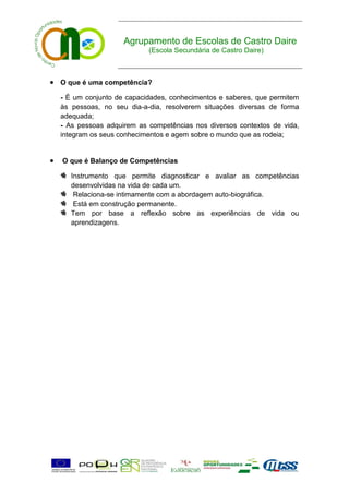 Agrupamento de Escolas de Castro Daire
                             (Escola Secundária de Castro Daire)



 O que é uma competência?
    - É um conjunto de capacidades, conhecimentos e saberes, que permitem
    às pessoas, no seu dia-a-dia, resolverem situações diversas de forma
    adequada;
    - As pessoas adquirem as competências nos diversos contextos de vida,
    integram os seus conhecimentos e agem sobre o mundo que as rodeia;


   O que é Balanço de Competências

       Instrumento que permite diagnosticar e avaliar as competências
       desenvolvidas na vida de cada um.
        Relaciona-se intimamente com a abordagem auto-biográfica.
        Está em construção permanente.
       Tem por base a reflexão sobre as experiências de vida ou
       aprendizagens.
 