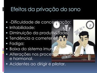 Efeitos da privação do sono
 -Dificuldade de concentração;
 Irritabilidade:
 Diminuição da produtividade;
 Tendência a cometer erros;
 Fadiga;
 Baixa do sistema imunológico;
 Alterações nos processos metabólico
e hormonal.
 Acidentes ao dirigir e pilotar.
 