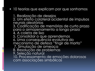  10 teorias que explicam por que sonhamos
1. Realização de desejos
2. Um efeito colateral acidental de impulsos
neurais aleatórios
3. Codificação de memórias de curto prazo
para o armazenamento a longo prazo
4. A coleta de lixo
5. Consolidar o que aprendemos
6. Uma consequência evolutiva do
mecanismo de defesa ”fingir de morto”
7. Simulação de ameaça
8. Resolução de problemas
9. Seleção natural
10. Processamento de emoções dolorosas
com associações simbólicas
 