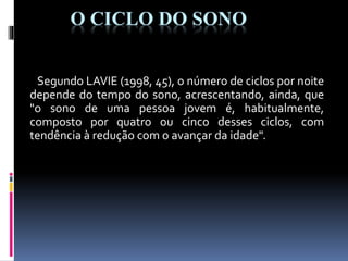 O CICLO DO SONO
Segundo LAVIE (1998, 45), o número de ciclos por noite
depende do tempo do sono, acrescentando, ainda, que
"o sono de uma pessoa jovem é, habitualmente,
composto por quatro ou cinco desses ciclos, com
tendência à redução com o avançar da idade".
 