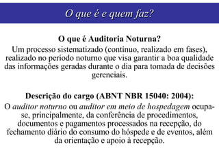 O que é Auditoria Noturna? Um processo sistematizado (contínuo, realizado em fases), realizado no período noturno que visa garantir a boa qualidade das informações geradas durante o dia para tomada de decisões gerenciais. Descrição do cargo (ABNT NBR 15040: 2004): O  auditor noturno  ou  auditor em meio de hospedagem  ocupa-se, principalmente, da conferência de procedimentos, documentos e pagamentos processados na recepção, do fechamento diário do consumo do hóspede e de eventos, além da orientação e apoio à recepção. O que é e quem faz? 