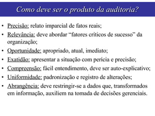 Precisão:  relato imparcial de fatos reais; Relevância:  deve abordar “fatores críticos de sucesso” da organização; Oportunidade:  apropriado, atual, imediato; Exatidão:  apresentar a situação com perícia e precisão; Compreensão:  fácil entendimento, deve ser auto-explicativo; Uniformidade:  padronização e registro de alterações; Abrangência:  deve restringir-se a dados que, transformados em informação, auxiliem na tomada de decisões gerenciais. Como deve ser o produto da auditoria? 