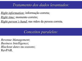 Right information :  informação correta; Right time :  momento correto; Right person’s hand :  nas mãos da pessoa correta. Tratamento dos dados levantados: Conceitos paralelos: Revenue Management ; Business Intelligence ; Blackout dates  ou  seasons ; RevPAR. 