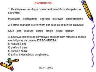 PROF.: LIMA
EXERCÍCIOS
1. Destaque e classifique os elementos mórficos das palavras
seguintes:
Insaciável – deslealdade – operoso – louvavas – antimilitarismo
2. Forme cognatos que tenham por base as seguintes palavras:
Cruz – jeito – maduro – corpo – amigo – pedra – comum
3. Escreva somente as afirmativas corretas com relação à análise
morfológicas da palavra DESONROSA:
O radical é onr
O prefixo é des
O sufixo é rosa
O a final é desinência de gêncero.
 
