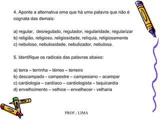 PROF.: LIMA
4. Aponte a alternativa ema que há uma palavra que não é
cognata das demais:
a) regular, desregulado, regulador, regularidade, regularizar
b) religião, religioso, religiosidade, relíquia, religiosamente
c) nebuloso, nebulosidade, nebulizador, nebulosa.
5. Identifique os radicais das palavras abaixo:
a) terra – terrinha – térreo – terreiro
b) descampado - campestre – campesiano – acampar
c) cardiologia – cardíaco – cardiologista – taquicardia
d) envelhcimento – velhice – envelhecer - velharia
 