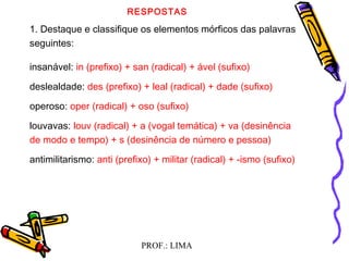 PROF.: LIMA
RESPOSTAS
1. Destaque e classifique os elementos mórficos das palavras
seguintes:
insanável: in (prefixo) + san (radical) + ável (sufixo)
deslealdade: des (prefixo) + leal (radical) + dade (sufixo)
operoso: oper (radical) + oso (sufixo)
louvavas: louv (radical) + a (vogal temática) + va (desinência
de modo e tempo) + s (desinência de número e pessoa)
antimilitarismo: anti (prefixo) + militar (radical) + -ismo (sufixo)
 
