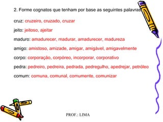 PROF.: LIMA
2. Forme cognatos que tenham por base as seguintes palavras:
cruz: cruzeiro, cruzado, cruzar
jeito: jeitoso, ajeitar
maduro: amadurecer, madurar, amadurecer, madureza
amigo: amistoso, amizade, amigar, amigável, amigavelmente
corpo: corporação, corpóreo, incorporar, corporativo
pedra: pedreiro, pedreira, pedrada, pedregulho, apedrejar, petróleo
comum: comuna, comunal, comumente, comunizar
 