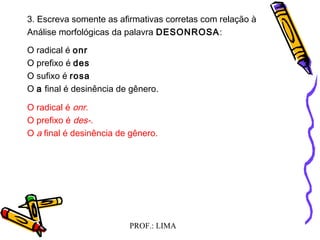 PROF.: LIMA
3. Escreva somente as afirmativas corretas com relação à
Análise morfológicas da palavra DESONROSA:
O radical é onr
O prefixo é des
O sufixo é rosa
O a final é desinência de gênero.
O radical é onr.
O prefixo é des-.
O a final é desinência de gênero.
 
