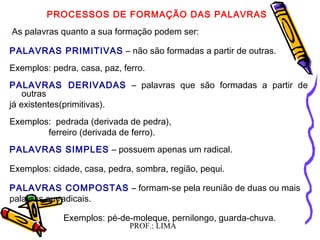 PROF.: LIMA
  
PROCESSOS DE FORMAÇÃO DAS PALAVRAS
 As palavras quanto a sua formação podem ser:
PALAVRAS PRIMITIVAS – não são formadas a partir de outras.
Exemplos: pedra, casa, paz, ferro.
PALAVRAS DERIVADAS – palavras que são formadas a partir de
outras
já existentes(primitivas).
Exemplos: pedrada (derivada de pedra),
ferreiro (derivada de ferro).
PALAVRAS SIMPLES – possuem apenas um radical.
Exemplos: cidade, casa, pedra, sombra, região, pequi.
PALAVRAS COMPOSTAS – formam-se pela reunião de duas ou mais
palavras ou radicais.
Exemplos: pé-de-moleque, pernilongo, guarda-chuva.
  
 