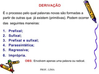 PROF.: LIMA
DERIVAÇÃO
É o processo pelo qual palavras novas são formadas a
partir de outras que já existem (primitivas). Podem ocorrer
das seguintes maneiras:
1. Prefixal;
2. Sufixal;
3. Prefixal e sufixal;
4. Parassintética;
5. Regressiva;
6. Imprópria.
OBS: Envolvem apenas uma palavra ou radical.
 