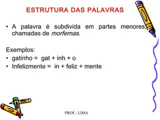 PROF.: LIMA
ESTRUTURA DAS PALAVRAS
 
• A palavra é subdivida em partes menores,
chamadas de morfemas.
Exemplos:
• gatinho = gat + inh + o
• Infelizmente = in + feliz + mente
  
 
