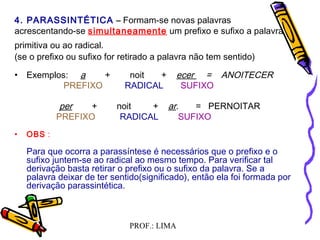 PROF.: LIMA
  
4. PARASSINTÉTICA –– Formam-se novas palavras
acrescentando-se simultaneamente um prefixo e sufixo a palavra
primitiva ou ao radical.
(se o prefixo ou sufixo for retirado a palavra não tem sentido)
• Exemplos: a + noit + ecer = ANOITECER
PREFIXO RADICAL SUFIXO
per + noit + ar. = PERNOITAR
  PREFIXO RADICAL SUFIXO
• OBS :
  Para que ocorra a parassíntese é necessários que o prefixo e o
sufixo juntem-se ao radical ao mesmo tempo. Para verificar tal
derivação basta retirar o prefixo ou o sufixo da palavra. Se a
palavra deixar de ter sentido(significado), então ela foi formada por
derivação parassintética.
 