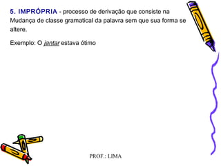 PROF.: LIMA
5. IMPRÓPRIA - processo de derivação que consiste na
Mudança de classe gramatical da palavra sem que sua forma se
altere.
Exemplo: O jantar estava ótimo
  
 