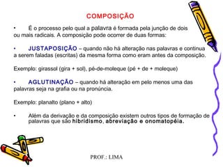 PROF.: LIMA
COMPOSIÇÃO
 
• É o processo pelo qual a palavra é formada pela junção de dois
ou mais radicais. A composição pode ocorrer de duas formas:
• JUSTAPOSIÇÃO – quando não há alteração nas palavras e continua
a serem faladas (escritas) da mesma forma como eram antes da composição.
 
Exemplo: girassol (gira + sol), pé-de-moleque (pé + de + moleque)
 
• AGLUTINAÇÃO – quando há alteração em pelo menos uma das
palavras seja na grafia ou na pronúncia.
 
Exemplo: planalto (plano + alto)
 
• Além da derivação e da composição existem outros tipos de formação de
palavras que são hibridismo, abreviação e onomatopéia.
  
 