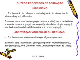 PROF.: LIMA
OUTROS PROCESSOS DE FORMAÇÃO
HIBRIDISMO
  É a formação de palavras a partir da junção de elementos de
idiomas(línguas) diferentes.
Exemplo: automóvel (auto – grego + móvel – latim), burocracia (buro
– francês + cracia – grego), sociologia/(socio – latim + logia – grego),
sambódromo/(sambó – dialeto africano + dromo – grego).
ABREVIAÇÃO VOCABULAR OU REDUÇÃO
• É a forma reduzida apresentada por algumas palavras:
Exemplo: auto (automóvel), quilo (quilograma), moto (motocicleta),
zoo (zoológico), cine (cinema), micro (microcomputador), zé (José).
  
 