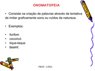 PROF.: LIMA
  
ONOMATOPEIA
  
• Consiste na criação de palavras através da tentativa
de imitar graficamente sons ou ruídos da natureza.
 
• Exemplos:
• fonfom
• cocoricó
• tique-taque
• boom!.boom!.
  
  
 