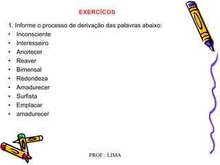 PROF.: LIMA
EXERCÍCOS
1. Informe o processo de derivação das palavras abaixo:
• Inconsciente
• Interesseiro
• Anoitecer
• Reaver
• Bimensal
• Redondeza
• Amadurecer
• Surfista
• Emplacar
• amadurecer
 