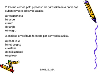 PROF.: LIMA
2. Forme verbos pelo processo de parassíntese a partir dos
substantivos e adjetivos abaixo:
a) vergonhoso
b) tarde
c) raiz
d) farelo
e) magro
3. Indique o vocábulo formado por derivação sufixal.
a) bem-te-vi
b) retrocesso
c) esfriar
d) infelizmente
e) guloso
 
