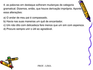 PROF.: LIMA
4. as palavras em destaque sofreram mudanças de categoria
gramatical. Dizemos, então, que houve derivação imprópria. Aponte
essa alterações:
a) O andar de meu pai é compassado.
b) Havia nas suas maneiras um quê de encantador.
c) Um não dito com delicadeza fere menos que um sim com aspereza.
d) Procure sempre unir o útil ao agradável.
 