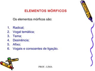 PROF.: LIMA
ELEMENTOS MÓRFICOS
Os elementos mórficos são:
 
1. Radical;
2. Vogal temática;
3. Tema;
4. Desinência;
5. Afixo;
6. Vogais e consoantes de ligação.
  
 