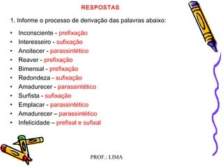 PROF.: LIMA
RESPOSTAS
1. Informe o processo de derivação das palavras abaixo:
• Inconsciente - prefixação
• Interesseiro - sufixação
• Anoitecer - parassintético
• Reaver - prefixação
• Bimensal - prefixação
• Redondeza - sufixação
• Amadurecer - parassintético
• Surfista - sufixação
• Emplacar - parassintético
• Amadurecer – parassintético
• Infelicidade – prefixal e sufixal
 