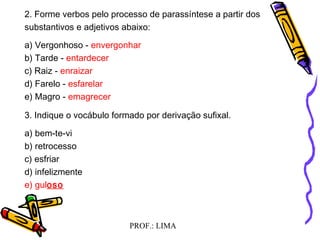 PROF.: LIMA
2. Forme verbos pelo processo de parassíntese a partir dos
substantivos e adjetivos abaixo:
a) Vergonhoso - envergonhar
b) Tarde - entardecer
c) Raiz - enraizar
d) Farelo - esfarelar
e) Magro - emagrecer
3. Indique o vocábulo formado por derivação sufixal.
a) bem-te-vi
b) retrocesso
c) esfriar
d) infelizmente
e) guloso
 