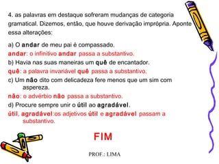 PROF.: LIMA
4. as palavras em destaque sofreram mudanças de categoria
gramatical. Dizemos, então, que houve derivação imprópria. Aponte
essa alterações:
a) O andar de meu pai é compassado.
andar: o infinitivo andar passa a substantivo.
b) Havia nas suas maneiras um quê de encantador.
quê: a palavra invariável quê passa a substantivo.
c) Um não dito com delicadeza fere menos que um sim com
aspereza.
não: o advérbio não passa a substantivo.
d) Procure sempre unir o útil ao agradável.
útil, agradável:os adjetivos útil e agradável passam a
substantivo.
FIM
 