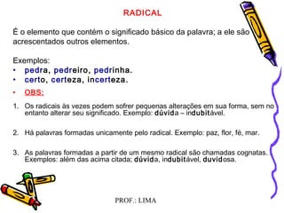 PROF.: LIMA
RADICAL
É o elemento que contém o significado básico da palavra; a ele são
acrescentados outros elementos.
Exemplos:
• pedra, pedreiro, pedrinha.
• certo, certeza, incerteza.
• OBS:
1. Os radicais às vezes podem sofrer pequenas alterações em sua forma, sem no
entanto alterar seu significado. Exemplo: dúvida – indubitável.
2. Há palavras formadas unicamente pelo radical. Exemplo: paz, flor, fé, mar.
3. As palavras formadas a partir de um mesmo radical são chamadas cognatas.
Exemplos: além das acima citada; dúvida, indubitável, duvidosa.
 