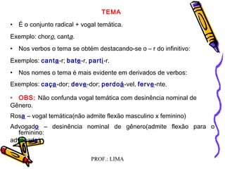 PROF.: LIMA
TEMA
• É o conjunto radical + vogal temática.
Exemplo: choro, canta.
• Nos verbos o tema se obtém destacando-se o – r do infinitivo:
Exemplos: canta-r; bate-r, parti-r.
• Nos nomes o tema é mais evidente em derivados de verbos:
Exemplos: caça-dor; deve-dor; perdoá-vel, ferve-nte.
• OBS: Não confunda vogal temática com desinência nominal de
Gênero.
Rosa – vogal temática(não admite flexão masculino x feminino)
Advogado – desinência nominal de gênero(admite flexão para o
feminino:
advogada)
 